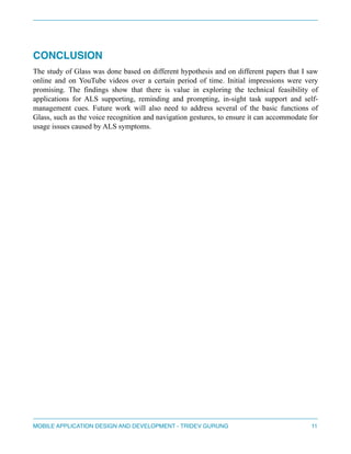 " 
CONCLUSION! 
The study of Glass was done based on different hypothesis and on different papers that I saw 
online and on YouTube videos over a certain period of time. Initial impressions were very 
promising. The findings show that there is value in exploring the technical feasibility of 
applications for ALS supporting, reminding and prompting, in-sight task support and self-management 
cues. Future work will also need to address several of the basic functions of 
Glass, such as the voice recognition and navigation gestures, to ensure it can accommodate for 
usage issues caused by ALS symptoms. 
" 
" 
" 
" 
" 
" 
" 
" 
" 
" 
" 
" 
" 
" 
" 
" 
" 
MOBILE APPLICATION DESIGN AND DEVELOPMENT - TRIDEV GURUNG$11 
 