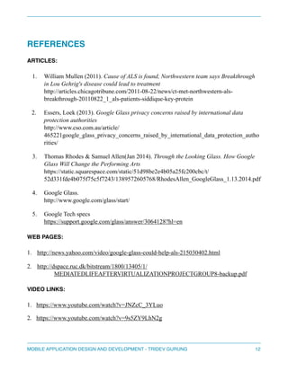 " 
REFERENCES! 
ARTICLES:" 
1. William Mullen (2011). Cause of ALS is found, Nor thwestern team says Breakthrough 
in Lou Gehrig's disease could lead to treatment 
http://articles.chicagotribune.com/2011-08-22/news/ct-met-northwestern-als-breakthrough- 
20110822_1_als-patients-siddique-key-protein 
2. Essers, Loek (2013). Google Glass privacy concerns raised by international data 
protection authorities 
http://www.cso.com.au/article/ 
465221google_glass_privacy_concerns_raised_by_international_data_protection_autho 
rities/ 
3. Thomas Rhodes & Samuel Allen(Jan 2014). Through the Looking Glass. How Google 
Glass Will Change the Performing Arts 
https://static.squarespace.com/static/51d98be2e4b05a25fc200cbc/t/ 
52d331fde4b075f75c5f7243/1389572605768/RhodesAllen_GoogleGlass_1.13.2014.pdf 
4. Google Glass. 
http://www.google.com/glass/start/ 
5. Google Tech specs 
https://support.google.com/glass/answer/3064128?hl=en 
WEB PAGES:! 
1. http://news.yahoo.com/video/google-glass-could-help-als-215030402.html 
2. http://dspace.ruc.dk/bitstream/1800/13405/1/ 
MEDIATEDLIFEAFTERVIRTUALIZATIONPROJECTGROUP8-backup.pdf 
VIDEO LINKS:! 
1. https://www.youtube.com/watch?v=JNZcC_3YLuo 
2. https://www.youtube.com/watch?v=9s5ZY9LhN2g 
MOBILE APPLICATION DESIGN AND DEVELOPMENT - TRIDEV GURUNG$12 
 