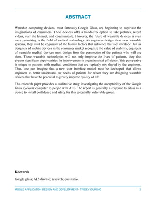 ABSTRACT! 
Wearable computing devices, most famously Google Glass, are beginning to captivate the 
imaginations of consumers. These devices offer a hands-free option to take pictures, record 
videos, surf the Internet, and communicate. However, the future of wearable devices is even 
more promising in the field of medical technology. As engineers design these new wearable 
systems, they must be cognizant of the human factors that influence the user interface. Just as 
designers of mobile devices in the consumer market recognize the value of usability, engineers 
of wearable medical devices must design from the perspective of the patients who will use 
them. These wearable technologies will not only improve the lives of patients, they also 
present significant opportunities for improvement in organizational efficiency. This perspective 
is unique to patients with medical conditions that are typically not shared by the engineers. 
Thus, one can imagine that a new user interface model must be developed that allows 
engineers to better understand the needs of patients for whom they are designing wearable 
devices that have the potential to greatly improve quality of life. 
This research paper provides a qualitative study investigating the acceptability of the Google 
Glass eyewear computer to people with ALS. The report is generally a response to Glass as a 
device to install confidence and safety for this potentially vulnerable group. 
" 
" 
" 
" 
" 
" 
" 
" 
Keywords 
Google glass; ALS disease; research; qualitative. 
MOBILE APPLICATION DESIGN AND DEVELOPMENT - TRIDEV GURUNG$2 
 