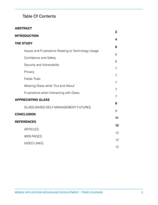 Table Of Contents 
" 
" 
ABSTRACT 
""" 
! 
2! 
INTRODUCTION 
! 
4! 
THE STUDY 
! 
6! 
Issues and Frustrations Relating to Technology Usage 
6 
Confidence and Safety 
6 
Security and Vulnerability 
7 
Privacy 
7 
Fields Trials 
7 
Wearing Glass while ‘Out and About’ 
7 
Frustrations when Interacting with Glass 
7 
APPRECIATING GLASS 
! 
9! 
GLASS-BASED SELF-MANAGEMENT FUTURES 
9 
CONCLUSION 
! 
11! 
REFERENCES 
! 
12! 
ARTICLES: 
12 
WEB PAGES: 
12 
VIDEO LINKS: 
12 
MOBILE APPLICATION DESIGN AND DEVELOPMENT - TRIDEV GURUNG$3 
 