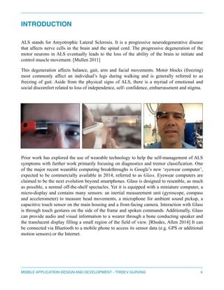 INTRODUCTION 
" 
ALS stands for Amyotrophic Lateral Sclerosis. It is a progressive neurodegenerative disease 
that affects nerve cells in the brain and the spinal cord. The progressive degeneration of the 
motor neurons in ALS eventually leads to the loss of the ability of the brain to initiate and 
control muscle movement. [Mullen 2011] 
This degeneration affects balance, gait, arm and facial movements. Motor blocks (freezing) 
most commonly affect an individual’s legs during walking and is generally referred to as 
freezing of gait. Aside from the physical signs of ALS, there is a myriad of emotional and 
social discomfort related to loss of independence, self- confidence, embarrassment and stigma. 
Prior work has explored the use of wearable technology to help the self-management of ALS 
symptoms with further work primarily focusing on diagnostics and tremor classification. One 
of the major recent wearable computing breakthroughs is Google’s new ‘eyewear computer’, 
expected to be commercially available in 2014, referred to as Glass. Eyewear computers are 
claimed to be the next evolution beyond smartphones. Glass is designed to resemble, as much 
as possible, a normal off-the-shelf spectacles. Yet it is equipped with a miniature computer, a 
micro-display and contains many sensors: an inertial measurement unit (gyroscope, compass 
and accelerometer) to measure head movements, a microphone for ambient sound pickup, a 
capacitive touch sensor on the main housing and a front-facing camera. Interaction with Glass 
is through touch gestures on the side of the frame and spoken commands. Additionally, Glass 
can provide audio and visual information to a wearer through a bone conducting speaker and 
the translucent display filling a small region of the field of view. [Rhodes, Allen 2014] It can 
be connected via Bluetooth to a mobile phone to access its sensor data (e.g. GPS or additional 
motion sensors) or the Internet. 
" 
" 
MOBILE APPLICATION DESIGN AND DEVELOPMENT - TRIDEV GURUNG$4 
 