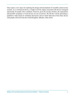 Glass opens a new space for exploring the design and development of wearable context-aware 
systems. As a commercial device, it might avoid the stigma associated with devices designed 
specifically for people with a condition. However, given the novelty of Glass, the expectations 
and possible acceptance of such devices are not yet known. We fill this void by presenting a 
qualitative study based on workshop discussions and an initial field trial of the Glass device 
with people with ALS from the United Kingdom. [Rhodes, Allen 2014] 
" 
" 
" 
" 
" 
" 
" 
" 
" 
" 
" 
" 
" 
" 
" 
" 
" 
" 
MOBILE APPLICATION DESIGN AND DEVELOPMENT - TRIDEV GURUNG$5 
 