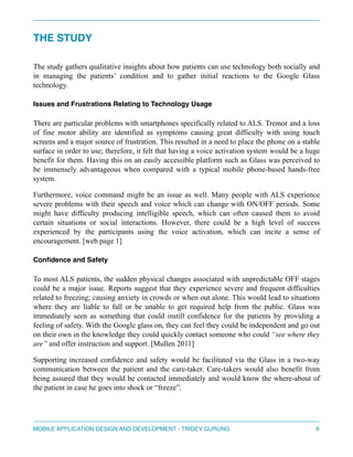 THE STUDY 
" 
The study gathers qualitative insights about how patients can use technology both socially and 
in managing the patients’ condition and to gather initial reactions to the Google Glass 
technology. 
Issues and Frustrations Relating to Technology Usage" 
There are particular problems with smartphones specifically related to ALS. Tremor and a loss 
of fine motor ability are identified as symptoms causing great difficulty with using touch 
screens and a major source of frustration. This resulted in a need to place the phone on a stable 
surface in order to use; therefore, it felt that having a voice activation system would be a huge 
benefit for them. Having this on an easily accessible platform such as Glass was perceived to 
be immensely advantageous when compared with a typical mobile phone-based hands-free 
system. 
Furthermore, voice command might be an issue as well. Many people with ALS experience 
severe problems with their speech and voice which can change with ON/OFF periods. Some 
might have difficulty producing intelligible speech, which can often caused them to avoid 
certain situations or social interactions. However, there could be a high level of success 
experienced by the participants using the voice activation, which can incite a sense of 
encouragement. [web page 1] 
Confidence and Safety" 
To most ALS patients, the sudden physical changes associated with unpredictable OFF stages 
could be a major issue. Reports suggest that they experience severe and frequent difficulties 
related to freezing; causing anxiety in crowds or when out alone. This would lead to situations 
where they are liable to fall or be unable to get required help from the public. Glass was 
immediately seen as something that could instill confidence for the patients by providing a 
feeling of safety. With the Google glass on, they can feel they could be independent and go out 
on their own in the knowledge they could quickly contact someone who could “see where they 
are” and offer instruction and support. [Mullen 2011] 
Supporting increased confidence and safety would be facilitated via the Glass in a two-way 
communication between the patient and the care-taker. Care-takers would also benefit from 
being assured that they would be contacted immediately and would know the where-about of 
the patient in case he goes into shock or “freeze”. 
" 
MOBILE APPLICATION DESIGN AND DEVELOPMENT - TRIDEV GURUNG$6 
 