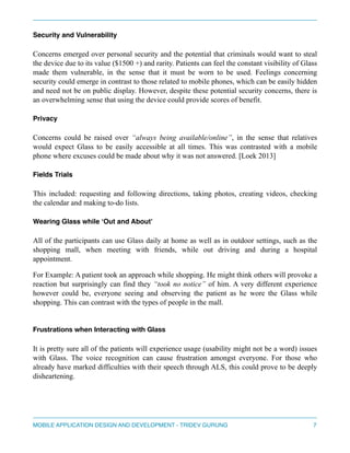 Security and Vulnerability" 
Concerns emerged over personal security and the potential that criminals would want to steal 
the device due to its value ($1500 +) and rarity. Patients can feel the constant visibility of Glass 
made them vulnerable, in the sense that it must be worn to be used. Feelings concerning 
security could emerge in contrast to those related to mobile phones, which can be easily hidden 
and need not be on public display. However, despite these potential security concerns, there is 
an overwhelming sense that using the device could provide scores of benefit. 
Privacy" 
Concerns could be raised over “always being available/online”, in the sense that relatives 
would expect Glass to be easily accessible at all times. This was contrasted with a mobile 
phone where excuses could be made about why it was not answered. [Loek 2013] 
Fields Trials" 
This included: requesting and following directions, taking photos, creating videos, checking 
the calendar and making to-do lists. 
Wearing Glass while ‘Out and About’" 
All of the participants can use Glass daily at home as well as in outdoor settings, such as the 
shopping mall, when meeting with friends, while out driving and during a hospital 
appointment. 
For Example: A patient took an approach while shopping. He might think others will provoke a 
reaction but surprisingly can find they “took no notice” of him. A very different experience 
however could be, everyone seeing and observing the patient as he wore the Glass while 
shopping. This can contrast with the types of people in the mall. 
Frustrations when Interacting with Glass 
It is pretty sure all of the patients will experience usage (usability might not be a word) issues 
with Glass. The voice recognition can cause frustration amongst everyone. For those who 
already have marked difficulties with their speech through ALS, this could prove to be deeply 
disheartening. 
MOBILE APPLICATION DESIGN AND DEVELOPMENT - TRIDEV GURUNG$7 
 