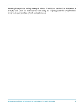 The navigation gestures, namely tapping on the side of the device, could also be problematic in 
everyday use. Glass has more success when using the swiping gesture to navigate menus 
however; it could also be a difficult gesture to master. 
" 
" 
" 
" 
" 
" 
" 
" 
" 
" 
" 
" 
" 
" 
" 
" 
" 
" 
" 
MOBILE APPLICATION DESIGN AND DEVELOPMENT - TRIDEV GURUNG$8 
 