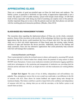 APPRECIATING GLASS" 
There are a number of good pre-installed apps on Glass for both home and outdoors. The 
SatNav system, in particular is definitely an app worthy of appreciation (appreciable is not a 
word). The speed (12 GB of usable memory, synced with Google cloud storage. 16 GB Flash 
total) of Glass especially while doing any kind of searching can surprise most of the patients. 
Another important thing not to miss is that the patients need not take their phones out and deal 
with the resulting physical interaction problems. [Rhodes, Allen 2014] 
" 
GLASS-BASED SELF-MANAGEMENT FUTURES" 
The researches done regarding the deployment phases of Glass are, on the whole, extremely 
positive. Some of this was down to the novelty of the technology, but there was also a genuine 
appreciation that the device could transform the lives of those with ALS. The aim with this 
study was to elicit rich initial impressions of Glass based upon the existing, rather limited, 
selection of apps and functions the device provides. Additinally, based on the findings and 
study comments, Glass also has alternative applications that could potentially help someone 
with ALS self-manage their symptoms. 
" 
Contextual Reminders and Prompts: 
There is great potential to utilize the on-board sensors to detect, and respond to, oncoming OFF periods 
for someone with ALS. Clinical studies have already shown the potential of using sensors to detect 
ON/OFF motor fluctuations. Context aware medication reminders and information logging capabilities 
could prove advantageous in the monitoring and management of medication use, providing both the 
clinician and the individual with ALS, an insight into how well their medications are working.[Mullen 
2011] 
"I 
n-Sight Task Support: The sense of loss of ability, independence and self-confidence was 
palpable. Thus, attempting to recover this in even a small way could make a vast difference in the life 
of someone with ALS. Glass allows for instant feedback and support during tasks through the 
translucent display. This feature could have a positive impact both on the confidence and independence 
of someone with ALS e.g., sharing what you see with the care-taker, or the SatNav system to aid 
oneself when out alone. 
""" 
MOBILE APPLICATION DESIGN AND DEVELOPMENT - TRIDEV GURUNG$9 
 