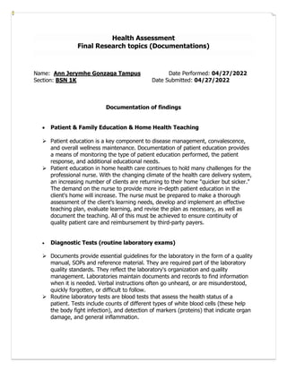 Health Assessment
Final Research topics (Documentations)
Name: Ann Jerymhe Gonzaga Tampus Date Performed: 04/27/2022
Section: BSN 1K Date Submitted: 04/27/2022
Documentation of findings
• Patient & Family Education & Home Health Teaching
➢ Patient education is a key component to disease management, convalescence,
and overall wellness maintenance. Documentation of patient education provides
a means of monitoring the type of patient education performed, the patient
response, and additional educational needs.
➢ Patient education in home health care continues to hold many challenges for the
professional nurse. With the changing climate of the health care delivery system,
an increasing number of clients are returning to their home "quicker but sicker."
The demand on the nurse to provide more in-depth patient education in the
client's home will increase. The nurse must be prepared to make a thorough
assessment of the client's learning needs, develop and implement an effective
teaching plan, evaluate learning, and revise the plan as necessary, as well as
document the teaching. All of this must be achieved to ensure continuity of
quality patient care and reimbursement by third-party payers.
• Diagnostic Tests (routine laboratory exams)
➢ Documents provide essential guidelines for the laboratory in the form of a quality
manual, SOPs and reference material. They are required part of the laboratory
quality standards. They reflect the laboratory's organization and quality
management. Laboratories maintain documents and records to find information
when it is needed. Verbal instructions often go unheard, or are misunderstood,
quickly forgotten, or difficult to follow.
➢ Routine laboratory tests are blood tests that assess the health status of a
patient. Tests include counts of different types of white blood cells (these help
the body fight infection), and detection of markers (proteins) that indicate organ
damage, and general inflammation.
 