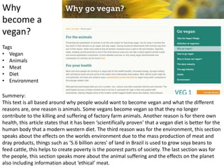 Why
become a
vegan?
Summery:
This text is all based around why people would want to become vegan and what the different
reasons are, one reason is animals. Some vegans become vegan so that they no longer
contribute to the killing and suffering of factory farm animals. Another reason is for there own
health, this article states that it has been ‘scientifically proven’ that a vegan diet is better for the
human body that a modern western diet. The third reason was for the environment, this section
speaks about the effects on the worlds environment due to the mass production of meat and
dray products, things such as ‘5.6 billion acres' of land in Brazil is used to grow soya beans to
feed cattle, this helps to create poverty is the poorest parts of society. The last section was for
the people, this section speaks more about the animal suffering and the effects on the planet
also including information about ‘ethical’ meat.
Tags
• Vegan
• Animals
• Meat
• Diet
• Environment
 