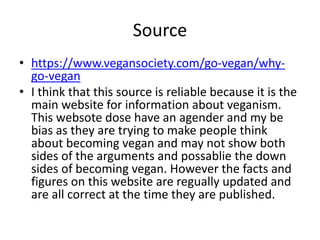 Source
• https://www.vegansociety.com/go-vegan/why-
go-vegan
• I think that this source is reliable because it is the
main website for information about veganism.
This websote dose have an agender and my be
bias as they are trying to make people think
about becoming vegan and may not show both
sides of the arguments and possablie the down
sides of becoming vegan. However the facts and
figures on this website are regually updated and
are all correct at the time they are published.
 