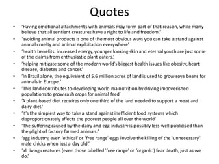 Quotes
• ‘Having emotional attachments with animals may form part of that reason, while many
believe that all sentient creatures have a right to life and freedom.’
• ‘avoiding animal products is one of the most obvious ways you can take a stand against
animal cruelty and animal exploitation everywhere’
• ‘health benefits: increased energy, younger looking skin and eternal youth are just some
of the claims from enthusiastic plant eaters.’
• ‘helping mitigate some of the modern world's biggest health issues like obesity, heart
disease, diabetes and cancer.’
• ‘In Brazil alone, the equivalent of 5.6 million acres of land is used to grow soya beans for
animals in Europe.’
• ‘This land contributes to developing world malnutrition by driving impoverished
populations to grow cash crops for animal feed’
• ‘A plant-based diet requires only one third of the land needed to support a meat and
dairy diet.’
• ‘it's the simplest way to take a stand against inefficient food systems which
disproportionately affects the poorest people all over the world’
• ‘The suffering caused by the dairy and egg industry is possibly less well publicised than
the plight of factory farmed animals.’
• ‘egg industry, even 'ethical' or 'free range' eggs involve the killing of the 'unnecessary'
male chicks when just a day old.’
• ‘all living creatures (even those labelled 'free range' or 'organic') fear death, just as we
do.’
 