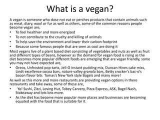 What is a vegan?
A vegan is someone who dose not eat or perches products that contain animals such
as meat, diary, wool or fur as well as others, some of the common reasons people
become vegan are,
• To feel healthier and more energized
• To not contribute to the cruelty and killing of animals
• To help save the environment and lower their carbon footprint
• Because some famous people that are seen as cool are doing it
Most vegans live of a plant based diet consisting of vegetables and nuts as well as fruit
and different types of beans, however as the demand for vegan food is rising as the
diet becomes more popular different foods are emerging that are vegan friendly, some
you may not have expected are,
• Oreos, Unfrosted pop-tarts, Jell-O instant pudding mix, Duncan Hines cake mixs,
Lindt excellence cocoa bars, nature valley granola bars, Betty crocker’s bac-o’s
bacon flavor bits Tomas’s New York style Bagels and many more!
As well as this more and more restaurants are providing vegan options in there
restaurants and take away, some of these are,
• Yo! Sushi, Zizzi, Loving Hut, Tobey Carvery, Pizza Express, ASK, Bagel Nash,
Stakeaway and lots lots more.
• As the diet has become more popular more places and businesses are becoming
equated with the food that is suitable for it.
 
