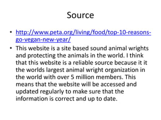 Source
• http://www.peta.org/living/food/top-10-reasons-
go-vegan-new-year/
• This website is a site based sound animal wrights
and protecting the animals in the world. I think
that this website is a reliable source because it it
the worlds largest animal wright organization in
the world with over 5 million members. This
means that the website will be accessed and
updated regularly to make sure that the
information is correct and up to date.
 