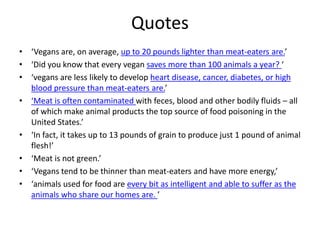 Quotes
• ‘Vegans are, on average, up to 20 pounds lighter than meat-eaters are.’
• ‘Did you know that every vegan saves more than 100 animals a year? ‘
• ‘vegans are less likely to develop heart disease, cancer, diabetes, or high
blood pressure than meat-eaters are.’
• ‘Meat is often contaminated with feces, blood and other bodily fluids – all
of which make animal products the top source of food poisoning in the
United States.’
• ‘In fact, it takes up to 13 pounds of grain to produce just 1 pound of animal
flesh!’
• ‘Meat is not green.’
• ‘Vegans tend to be thinner than meat-eaters and have more energy,’
• ‘animals used for food are every bit as intelligent and able to suffer as the
animals who share our homes are. ’
 