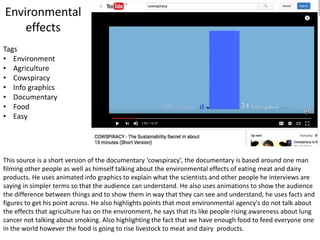 Environmental
effects
This source is a short version of the documentary ‘cowspiracy’, the documentary is based around one man
filming other people as well as himself talking about the environmental effects of eating meat and dairy
products. He uses animated info graphics to explain what the scientists and other people he interviews are
saying in simpler terms so that the audience can understand. He also uses animations to show the audience
the difference between things and to show them in way that they can see and understand, he uses facts and
figures to get his point across. He also highlights points that most environmental agency's do not talk about
the effects that agriculture has on the environment, he says that its like people rising awareness about lung
cancer not talking about smoking. Also highlighting the fact that we have enough food to feed everyone one
in the world however the food is going to rise livestock to meat and dairy products.
Tags
• Environment
• Agriculture
• Cowspiracy
• Info graphics
• Documentary
• Food
• Easy
 