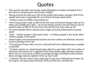Quotes
• ‘One quarter pounder ham burger needs 660 gallons of water to produce this is
the same as showering for two months straight.’
• ‘Razing animals for food uses 15% of the worlds fresh water, occupies 45% of the
worlds land and is responsible for up to 91% of Amazon destruction.’
• ‘Fishless oceans by 2048 is the production’
• ‘Free living animals made up 99% of the bio mass and human beings made up 1%.
Today only 10,000 years later… we human beings and the animals that we own as
property take up 98% of the bio mass and wild animals only make up 2%’
• ‘An entire football filed is cleared every single second by deforestation to graze
cattle’
• ‘1812 – 1 billion people in the world, 1912 – 1.5 billion people in the world, 2012 –
7 billion people in the world.’
• ‘Animal rights and environmental activists are the number one domestic terrorist
threat according to the F.B.I’
• ‘The purpose of cows milk is to turn a 56 pond calf into a 400 pond cow as rapidly
as possible’
• ‘To feed a person on a plant based vegan diet for a year takes 16th of an acker, to
feed that same person on a vegetarian diet that includes eggs and dairy requires
three times as much land, to feed an average US high consumption diet of meat,
diary and eggs requires eighteen times as much land’
• ‘I realized I had the choice every single day to save over 1100 gallons of water, 45
lbs of grain, 30 square foot of forests, 20 lbs of CO2 and 1 animals life.’
 