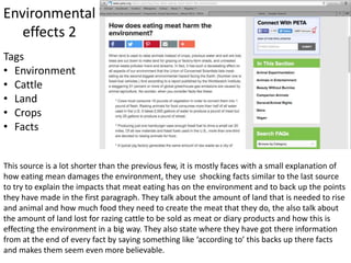 Environmental
effects 2
This source is a lot shorter than the previous few, it is mostly faces with a small explanation of
how eating mean damages the environment, they use shocking facts similar to the last source
to try to explain the impacts that meat eating has on the environment and to back up the points
they have made in the first paragraph. They talk about the amount of land that is needed to rise
and animal and how much food they need to create the meat that they do, the also talk about
the amount of land lost for razing cattle to be sold as meat or diary products and how this is
effecting the environment in a big way. They also state where they have got there information
from at the end of every fact by saying something like ‘according to’ this backs up there facts
and makes them seem even more believable.
Tags
• Environment
• Cattle
• Land
• Crops
• Facts
 