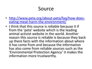 Source
• http://www.peta.org/about-peta/faq/how-does-
eating-meat-harm-the-environment/
• I think that this source is reliable because it if
from the ‘peta’ website which is the leading
animal activist website in the world. Another
reason this source is reliable is because they back
up there facts with the information about where
it has come from and because the information
has also come from reliable sources such as the
‘Environmental Protection Agency’ it makes the
information more trustworthy.
 