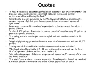 Quotes
• ‘In fact, it has such a devastating effect on all aspects of our environment that the
Union of Concerned Scientists lists meat-eating as the second-biggest
environmental hazard facing the Earth’
• ‘According to a report published by the Worldwatch Institute, a staggering 51
percent or more of global greenhouse-gas emissions are caused by animal
agriculture’
• Cows must consume 16 pounds of vegetation in order to convert them into 1
pound of flesh.
• ‘It takes 2,500 gallons of water to produce a pound of meat but only 25 gallons to
produce a pound of wheat.’
• ‘Producing just one hamburger uses enough fossil fuel to drive a small car 20
miles’
• ‘A typical pig factory generates the same amount of raw waste as a city of 12,000
people.’
• ‘raising animals for food is the number-one source of water pollution.’
• ‘Of all agricultural land in the U.S., 87 percent is used to raise animals for food.
That’s 45 percent of the total land mass in the U.S.’
• ‘More than 80 percent of the corn we grow and more than 95 percent of the oats
are fed to livestock.’
• ‘The world’s cattle alone consume a quantity of food equal to the caloric needs of
8.7 billion people—more than the entire human population on Earth’
 