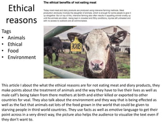 Ethical
reasons
This article I about the what the ethical reasons are for not eating meat and diary products, they
make points about the treatment of animals and the way they have to live their lives as well as
male calf’s being taken from there mothers at birth and either killed or exported to other
countries for veal. They also talk about the environment and they way that is being effected as
well as the fact that animals eat lots of the food grown in the world that could be given to
starving people in third world countries. They use facts as well as emotive language to get their
point across in a very direct way, the picture also helps the audience to visualize the text even if
they don’t want to.
Tags
• Animals
• Ethical
• Food
• Environment
 