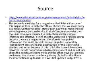 Source
• http://www.ethicalconsumer.org/commentanalysis/animalrights/w
hatisveganism.aspx
• This source is a website for a magazine called ‘Ethical Consumer’
this magazine tries to make the ethical choises that we make every
day easier. On their website I states ‘Each day we all make choices
according to our personal ethics. Ethical Consumer provides the
tools and resources you need to make these choices simple,
informed and effective.’ I think that this website is a reliable source
because they are a magazine and therefore is they publish
information that is not correct they can be pulled up for it by
‘Independent press standards organization’ or the ‘advertising
standers authority’ because of this I think this is a reliable source.
However they do not produce a balanced argument and do not talk
about the benefits of eating meat and the other ways that animals
are farmed that are not as ethically wrong. As well as this I know
the information is up to date as it was last updated in April 2016.
 
