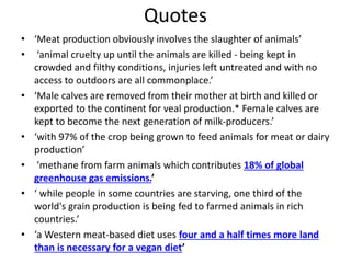 Quotes
• ‘Meat production obviously involves the slaughter of animals’
• ‘animal cruelty up until the animals are killed - being kept in
crowded and filthy conditions, injuries left untreated and with no
access to outdoors are all commonplace.’
• ‘Male calves are removed from their mother at birth and killed or
exported to the continent for veal production.* Female calves are
kept to become the next generation of milk-producers.’
• ‘with 97% of the crop being grown to feed animals for meat or dairy
production’
• ‘methane from farm animals which contributes 18% of global
greenhouse gas emissions.’
• ‘ while people in some countries are starving, one third of the
world's grain production is being fed to farmed animals in rich
countries.’
• ‘a Western meat-based diet uses four and a half times more land
than is necessary for a vegan diet’
 