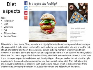 Diet
aspects
This article is from Jamie Oliver website and highlights both the advantages and disadvantages
of a vegan diet. It talks about the benefits such as being low in saturated fats and bring the risk
of high cholesterol and heart disease down, as well as being higher in vitamin C and fiber.
However it also talks about the down side of a vegan diet and that it isn't always heather, it talks
about the fact that a vegan diet is low in calcium, vitamin D, iron and some others, it states that
if you take up a vegan diet and do not eat the right types of vegan food or do not take the right
supplements it can end up being worse for you than a meat eating diet. They talk about the
alternatives to eating meat products such as chocolate moues which is typically made from
cream but by swopping the cream for avocado you make the desert much healthier.
Tags
• Healthier
• Diet
• Vitamins
• Fat
• Alternatives
• Jamie Oliver
 