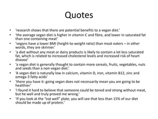 Quotes
• ‘research shows that there are potential benefits to a vegan diet.’
• ‘the average vegan diet is higher in vitamin C and fibre, and lower in saturated fat
than one containing meat’
• ‘vegans have a lower BMI (height-to-weight ratio) than meat eaters – in other
words, they are skinnier.’
• ‘a diet without any meat or dairy products is likely to contain a lot less saturated
fat, which is related to increased cholesterol levels and increased risk of heart
disease’
• ‘a vegan diet is generally thought to contain more cereals, fruits, vegetables, nuts
and seeds than a non-vegan diet.’
• ‘A vegan diet is naturally low in calcium, vitamin D, iron, vitamin B12, zinc and
omega-3 fatty acids’
• ‘there you have it: going vegan does not necessarily mean you are going to be
healthier.’
• ‘I found it hard to believe that someone could be toned and strong without meat,
but he well and truly proved me wrong.’
• ‘If you look at the “eat well” plate, you will see that less than 15% of our diet
should be made up of protein.’
 