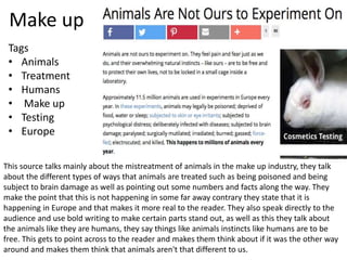 Make up
This source talks mainly about the mistreatment of animals in the make up industry, they talk
about the different types of ways that animals are treated such as being poisoned and being
subject to brain damage as well as pointing out some numbers and facts along the way. They
make the point that this is not happening in some far away contrary they state that it is
happening in Europe and that makes it more real to the reader. They also speak directly to the
audience and use bold writing to make certain parts stand out, as well as this they talk about
the animals like they are humans, they say things like animals instincts like humans are to be
free. This gets to point across to the reader and makes them think about if it was the other way
around and makes them think that animals aren't that different to us.
Tags
• Animals
• Treatment
• Humans
• Make up
• Testing
• Europe
 