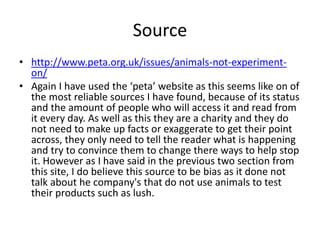 Source
• http://www.peta.org.uk/issues/animals-not-experiment-
on/
• Again I have used the ‘peta’ website as this seems like on of
the most reliable sources I have found, because of its status
and the amount of people who will access it and read from
it every day. As well as this they are a charity and they do
not need to make up facts or exaggerate to get their point
across, they only need to tell the reader what is happening
and try to convince them to change there ways to help stop
it. However as I have said in the previous two section from
this site, I do believe this source to be bias as it done not
talk about he company's that do not use animals to test
their products such as lush.
 