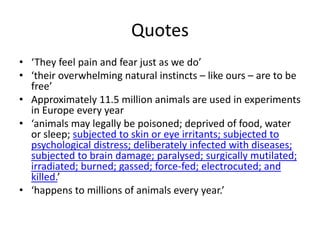 Quotes
• ‘They feel pain and fear just as we do’
• ‘their overwhelming natural instincts – like ours – are to be
free’
• Approximately 11.5 million animals are used in experiments
in Europe every year
• ‘animals may legally be poisoned; deprived of food, water
or sleep; subjected to skin or eye irritants; subjected to
psychological distress; deliberately infected with diseases;
subjected to brain damage; paralysed; surgically mutilated;
irradiated; burned; gassed; force-fed; electrocuted; and
killed.’
• ‘happens to millions of animals every year.’
 