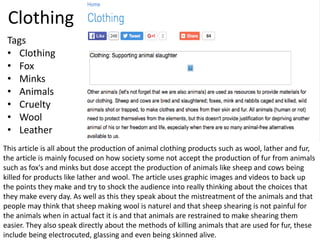 Clothing
This article is all about the production of animal clothing products such as wool, lather and fur,
the article is mainly focused on how society some not accept the production of fur from animals
such as fox's and minks but dose accept the production of animals like sheep and cows being
killed for products like lather and wool. The article uses graphic images and videos to back up
the points they make and try to shock the audience into really thinking about the choices that
they make every day. As well as this they speak about the mistreatment of the animals and that
people may think that sheep making wool is naturel and that sheep shearing is not painful for
the animals when in actual fact it is and that animals are restrained to make shearing them
easier. They also speak directly about the methods of killing animals that are used for fur, these
include being electrocuted, glassing and even being skinned alive.
Tags
• Clothing
• Fox
• Minks
• Animals
• Cruelty
• Wool
• Leather
 