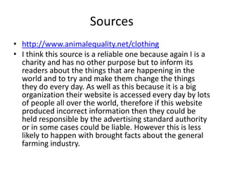 Sources
• http://www.animalequality.net/clothing
• I think this source is a reliable one because again I is a
charity and has no other purpose but to inform its
readers about the things that are happening in the
world and to try and make them change the things
they do every day. As well as this because it is a big
organization their website is accessed every day by lots
of people all over the world, therefore if this website
produced incorrect information then they could be
held responsible by the advertising standard authority
or in some cases could be liable. However this is less
likely to happen with brought facts about the general
farming industry.
 
