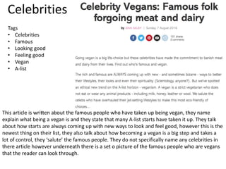 Celebrities
This article is written about the famous people who have taken up being vegan, they name
explain what being a vegan is and they state that many A-list starts have taken it up. They talk
about how starts are always coming up with new ways to look and feel good, however this is the
newest thing on their list, they also talk about how becoming a vegan is a big step and takes a
lot of control, they ‘salute’ the famous people. They do not specifically name any celebrities in
there article however underneath there is a set o picture of the famous people who are vegans
that the reader can look through.
Tags
• Celebrities
• Famous
• Looking good
• Feeling good
• Vegan
• A-list
 
