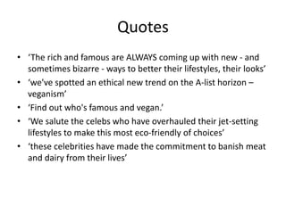 Quotes
• ‘The rich and famous are ALWAYS coming up with new - and
sometimes bizarre - ways to better their lifestyles, their looks’
• ‘we've spotted an ethical new trend on the A-list horizon –
veganism’
• ‘Find out who's famous and vegan.’
• ‘We salute the celebs who have overhauled their jet-setting
lifestyles to make this most eco-friendly of choices’
• ‘these celebrities have made the commitment to banish meat
and dairy from their lives’
 