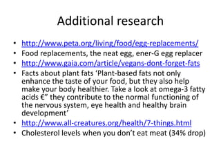 Additional research
• http://www.peta.org/living/food/egg-replacements/
• Food replacements, the neat egg, ener-G egg replacer
• http://www.gaia.com/article/vegans-dont-forget-fats
• Facts about plant fats ‘Plant-based fats not only
enhance the taste of your food, but they also help
make your body healthier. Take a look at omega-3 fatty
acids €” they contribute to the normal functioning of
the nervous system, eye health and healthy brain
development’
• http://www.all-creatures.org/health/7-things.html
• Cholesterol levels when you don’t eat meat (34% drop)
 