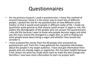 Questionnaires
• For my primary research I used a questionnaire, I chose this method of
research because I think it is the easier way to reach lots of different
people, I posted the link for my questionnaire on two different social
medias so that it would reach people in different walks of life. I made my
questioner quite general so that anyone could answer it vegan or not, this
widens the demographic of the people who can answer the questionnaire.
I also did this because I want to know why people became vegan and what
was the main reason the changed to a vegan diet, as well as finding out
what people know about being a vegan and whether they would ever
consider it.
• I have analyzed the results from the 49 people who answered my
questionnaire and from this I have gathered the important information
about the people in my target audience. I have also got information from
people who are already vegan or vegetarian, this has been helpful because
it has shown me what has made them want to make the diet change and
therefore I now have more information to start my project with.
 