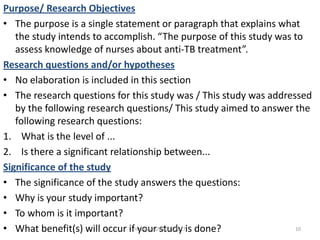 Purpose/ Research Objectives
• The purpose is a single statement or paragraph that explains what
the study intends to accomplish. “The purpose of this study was to
assess knowledge of nurses about anti-TB treatment”.
Research questions and/or hypotheses
• No elaboration is included in this section
• The research questions for this study was / This study was addressed
by the following research questions/ This study aimed to answer the
following research questions:
1. What is the level of ...
2. Is there a significant relationship between...
Significance of the study
• The significance of the study answers the questions:
• Why is your study important?
• To whom is it important?
• What benefit(s) will occur if your study is done? 10msbaizura/lincoln/2017
 