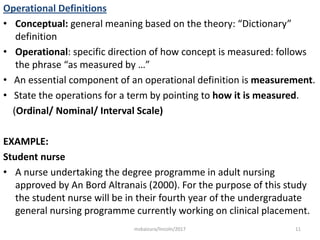 Operational Definitions
• Conceptual: general meaning based on the theory: “Dictionary”
definition
• Operational: specific direction of how concept is measured: follows
the phrase “as measured by …”
• An essential component of an operational definition is measurement.
• State the operations for a term by pointing to how it is measured.
(Ordinal/ Nominal/ Interval Scale)
EXAMPLE:
Student nurse
• A nurse undertaking the degree programme in adult nursing
approved by An Bord Altranais (2000). For the purpose of this study
the student nurse will be in their fourth year of the undergraduate
general nursing programme currently working on clinical placement.
11msbaizura/lincoln/2017
 