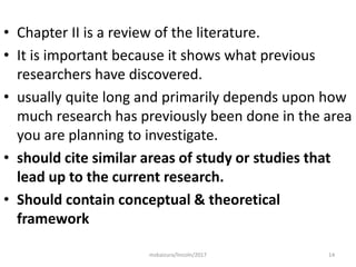 • Chapter II is a review of the literature.
• It is important because it shows what previous
researchers have discovered.
• usually quite long and primarily depends upon how
much research has previously been done in the area
you are planning to investigate.
• should cite similar areas of study or studies that
lead up to the current research.
• Should contain conceptual & theoretical
framework
14msbaizura/lincoln/2017
 