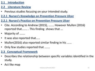 2.1 Introduction
2.2 Literature Review
• Previous studies focusing on your intended study.
2.2.1 Nurses’s Knowledge on Prevention Pressure Ulcer
2.2.1 Nurses’s Practice on Prevention Pressure Ulcer
• Cite. According to Andrew (2015), ....... However Mullen (2016)
reported that....... . This finding shows that ...
• Majority of .......
• It was also reported that.....
• Mullen(2016) also reported similar finding in his ......
• Only few studies reported that .......
2.3 Conceptual Framework
• Describes the relationship between specific variables identified in the
study.
• Act like map
15msbaizura/lincoln/2017
 