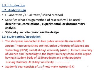 3.1 Introduction
3.2 Study Design
• Quantitative / Qualitative/ Mixed Method
• Specifies what design method of research will be used –
descriptive, correlational, experimental, or documentary
analysis.
• State why and cite reason use the design
3.3 Study setting/ population
• The study was conducted in two public universities in North of
Jordan. These universities are the Jordan University of Science and
Technology (JUST) and Al al-Bayt university (AABU). JordanUniversity
of Science and Technology is the largest nursing school in the region
having a student body of 1350 graduate and undergraduate
nursing students. Al al-Bayt university ………………..
• academic year consists of ….. / how many lecturer & CI 18msbaizura/lincoln/2017
 