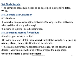 3.4 Study Sample
•The sampling procedure needs to be described in extensive detail.
WHO?
3.4.1 Sample Size Calculation
•Explain how
•From what sample calculation software. Cite why use that software/
who said that size is good enough.
•Illustrate in table for detail explanation
3.4.2 Sampling Method / Procedure
•Random, purposive, stratified ……..
•Describe in minute detail, how you will select the sample. Use specific
names, places, times, etc. Don't omit any details.
•This is extremely important because the reader of the paper must
decide if your sample will sufficiently represent the population.
•Inclusion criteria & exclusion criteria 19msbaizura/lincoln/2017
 