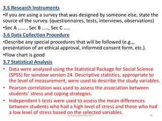 3.5 Research Instruments
•If you are using a survey that was designed by someone else, state the
source of the survey. (questionnaires, tests, interviews, observations)
•Sec A …… , Sec B ….., Sec C …..
3.6 Data Collection Procedure
•Describe any special procedures that will be followed (e.g.,,
presentation of an ethical approval, informed consent form, etc.).
•Flow chart is good
3.7 Statistical Analysis
• Data were analyzed using the Statistical Package for Social Science
(SPSS) for window version 24. Descriptive statistics, appropriate to
the level of measurement, were used to describe the study variables.
• Pearson correlation was used to assess the association between
students’ stress and coping strategies.
• Independent t-tests were used to assess the mean differences
between students who had a high level of stress and those who had
a low level of stress based on the selected variables. 20msbaizura/lincoln/2017
 