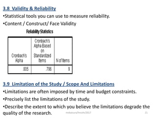 3.8 Validity & Reliability
•Statistical tools you can use to measure reliability.
•Content / Construct/ Face Validity
3.9 Limitation of the Study / Scope And Limitations
•Limitations are often imposed by time and budget constraints.
•Precisely list the limitations of the study.
•Describe the extent to which you believe the limitations degrade the
quality of the research. 21msbaizura/lincoln/2017
 