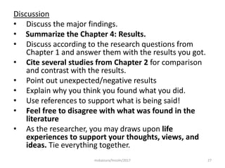 Discussion
• Discuss the major findings.
• Summarize the Chapter 4: Results.
• Discuss according to the research questions from
Chapter 1 and answer them with the results you got.
• Cite several studies from Chapter 2 for comparison
and contrast with the results.
• Point out unexpected/negative results
• Explain why you think you found what you did.
• Use references to support what is being said!
• Feel free to disagree with what was found in the
literature
• As the researcher, you may draws upon life
experiences to support your thoughts, views, and
ideas. Tie everything together.
27msbaizura/lincoln/2017
 
