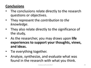 Conclusions
• The conclusions relate directly to the research
questions or objectives.
• They represent the contribution to the
knowledge.
• They also relate directly to the significance of
the study,
• As the researcher, you may draws upon life
experiences to support your thoughts, views,
and ideas.
• Tie everything together.
• Analyze, synthesize, and evaluate what was
found in the research with what you think.
29msbaizura/lincoln/2017
 