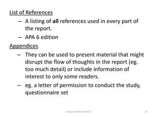 List of References
– A listing of all references used in every part of
the report.
– APA 6 edition
Appendices
– They can be used to present material that might
disrupt the flow of thoughts in the report (eg.
too much detail) or include information of
interest to only some readers.
– eg. a letter of permission to conduct the study,
questionnaire set
31msbaizura/lincoln/2017
 