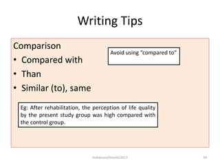 Writing Tips
Comparison
• Compared with
• Than
• Similar (to), same
msbaizura/lincoln/2017 34
Avoid using “compared to”
Eg: After rehabilitation, the perception of life quality
by the present study group was high compared with
the control group.
 