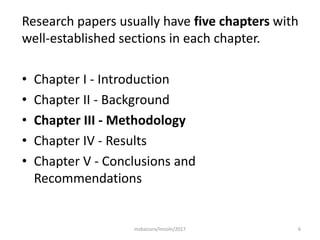 6
Research papers usually have five chapters with
well-established sections in each chapter.
• Chapter I - Introduction
• Chapter II - Background
• Chapter III - Methodology
• Chapter IV - Results
• Chapter V - Conclusions and
Recommendations
msbaizura/lincoln/2017
 