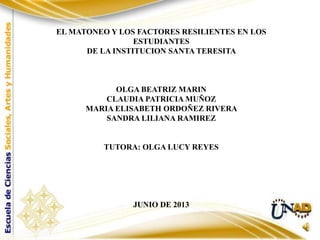 EL MATONEO Y LOS FACTORES RESILIENTES EN LOS
ESTUDIANTES
DE LA INSTITUCION SANTA TERESITA
OLGA BEATRIZ MARIN
CLAUDIA PATRICIA MUÑOZ
MARIA ELISABETH ORDOÑEZ RIVERA
SANDRA LILIANA RAMIREZ
TUTORA: OLGA LUCY REYES
JUNIO DE 2013
 